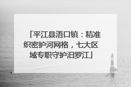 平江县浯口镇：精准织密护河网格，七大区域专职守护汨罗江