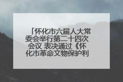 怀化市六届人大常委会举行第二十四次会议 表决通过《怀化市革命文物保护利用若干规定》