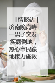 情报站|济南晚高峰一男子突发疾病倒地,热心市民跪地接力施救