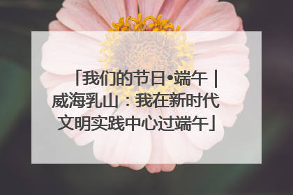 我们的节日•端午｜威海乳山：我在新时代文明实践中心过端午