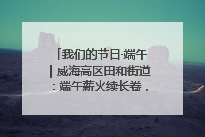 我们的节日·端午｜威海高区田和街道：端午薪火续长卷，邻里馨香聚暖流