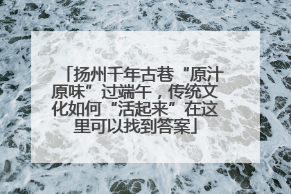 扬州千年古巷“原汁原味”过端午，传统文化如何“活起来”在这里可以找到答案