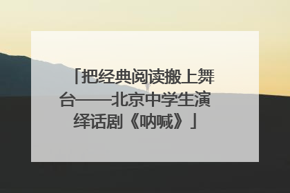 把经典阅读搬上舞台——北京中学生演绎话剧《呐喊》