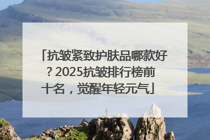 抗皱紧致护肤品哪款好？2025抗皱排行榜前十名，觉醒年轻元气