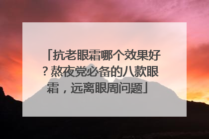 抗老眼霜哪个效果好？熬夜党必备的八款眼霜，远离眼周问题