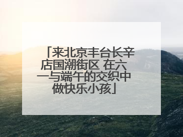 来北京丰台长辛店国潮街区 在六一与端午的交织中做快乐小孩
