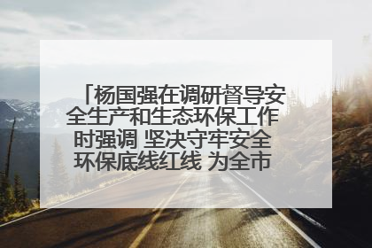杨国强在调研督导安全生产和生态环保工作时强调 坚决守牢安全环保底线红线 为全市经济社会高质量发展提供坚强保障