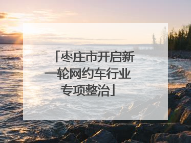 枣庄市开启新一轮网约车行业专项整治