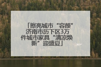 擦亮城市“容颜” 济南市历下区3万件城市家具“清凉焕新”迎盛夏