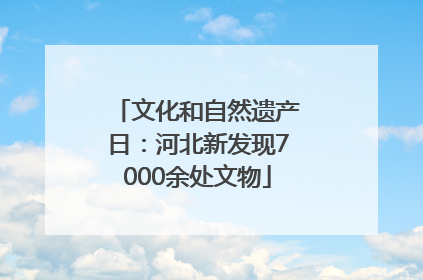文化和自然遗产日：河北新发现7000余处文物