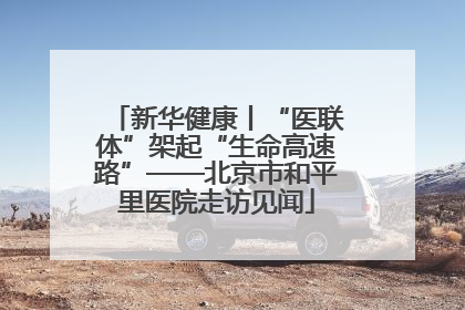 新华健康丨“医联体”架起“生命高速路”——北京市和平里医院走访见闻