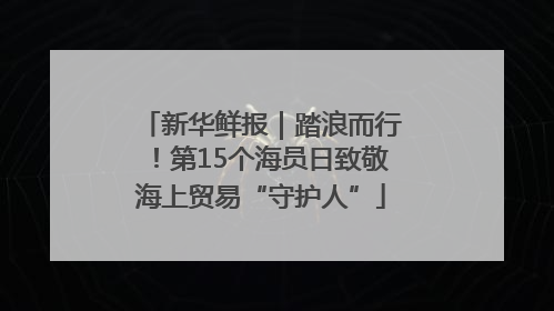 新华鲜报｜踏浪而行！第15个海员日致敬海上贸易“守护人”