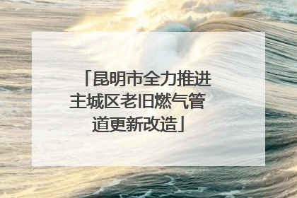 昆明市全力推进主城区老旧燃气管道更新改造