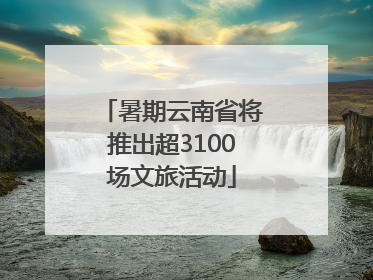 暑期云南省将推出超3100场文旅活动