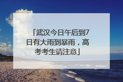 武汉今日午后到7日有大雨到暴雨，高考考生请注意