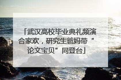 武汉高校毕业典礼频演合家欢，研究生爸妈带“论文宝贝”同登台