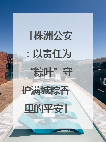 株洲公安：以责任为“粽叶”守护满城粽香里的平安