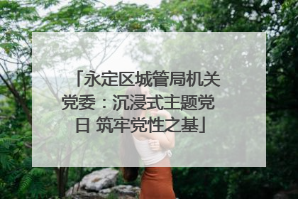 永定区城管局机关党委：沉浸式主题党日 筑牢党性之基