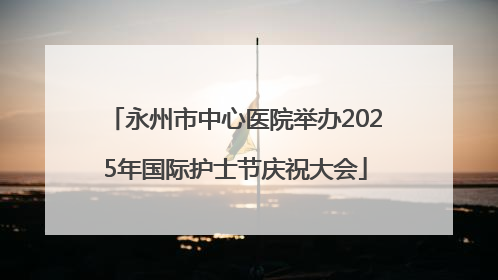 永州市中心医院举办2025年国际护士节庆祝大会