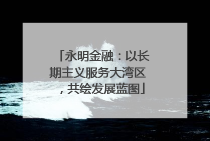 永明金融：以长期主义服务大湾区，共绘发展蓝图