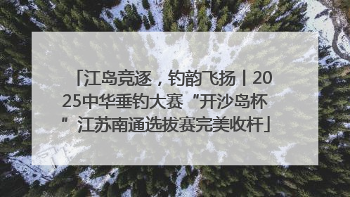 江岛竞逐，钓韵飞扬丨2025中华垂钓大赛“开沙岛杯”江苏南通选拔赛完美收杆