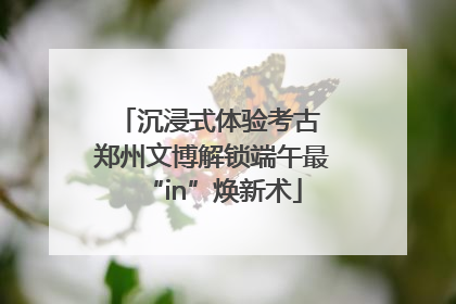 沉浸式体验考古 郑州文博解锁端午最“in”焕新术