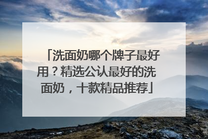 洗面奶哪个牌子最好用？精选公认最好的洗面奶，十款精品推荐