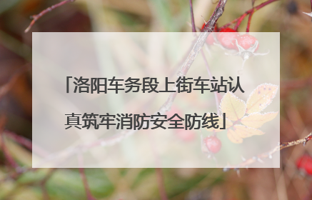 洛阳车务段上街车站认真筑牢消防安全防线