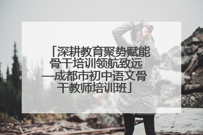 深耕教育聚势赋能 骨干培训领航致远—成都市初中语文骨干教师培训班