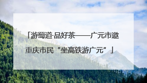游蜀道·品好茶——广元市邀重庆市民“坐高铁游广元”