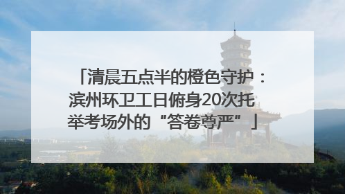 清晨五点半的橙色守护：滨州环卫工日俯身20次托举考场外的“答卷尊严”