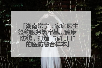湖南常宁：家庭医生签约服务筑牢基层健康防线，打造“家门口”的医防融合样本