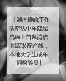 湖南援藏工作队牵线中车建起高原上首条清洁能源装配产线，本地大学生成车间检验员