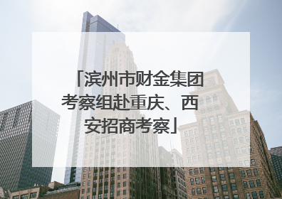 滨州市财金集团考察组赴重庆、西安招商考察