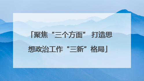 聚焦“三个方面” 打造思想政治工作“三新”格局
