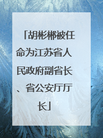 胡彬郴被任命为江苏省人民政府副省长、省公安厅厅长