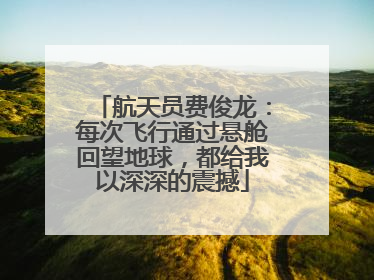 航天员费俊龙：每次飞行通过悬舱回望地球，都给我以深深的震撼