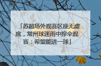 苏超场外观赛区座无虚席，常州球迷雨中撑伞观赛：希望能进一球