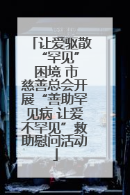 让爱驱散 “罕见” 困境 市慈善总会开展“善助罕见病 让爱不罕见”救助慰问活动