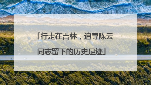 行走在吉林，追寻陈云同志留下的历史足迹