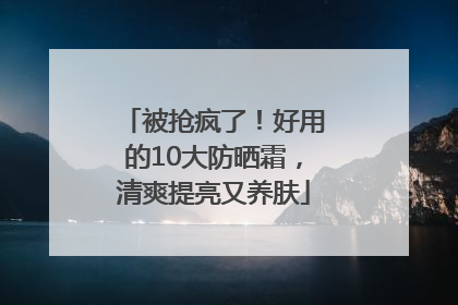 被抢疯了！好用的10大防晒霜，清爽提亮又养肤