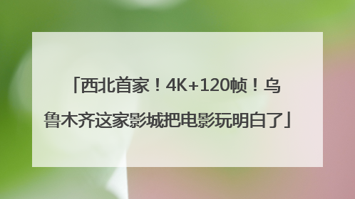 西北首家！4K+120帧！乌鲁木齐这家影城把电影玩明白了