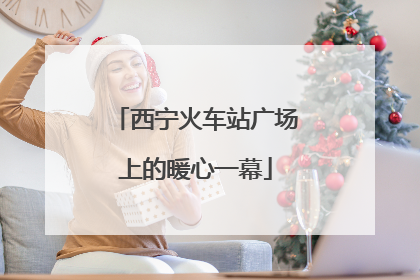西宁火车站广场上的暖心一幕