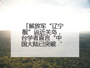 解放军“辽宁舰”逼近关岛，台学者直言“中国大陆已突破‘岛链封锁’”
