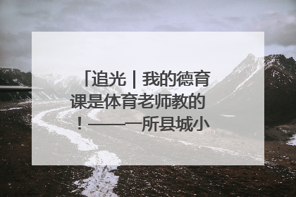 追光｜我的德育课是体育老师教的！——一所县城小学的思政课改革