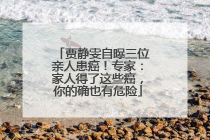 贾静雯自曝三位亲人患癌！专家：家人得了这些癌，你的确也有危险