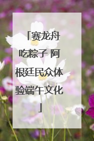 赛龙舟 吃粽子 阿根廷民众体验端午文化