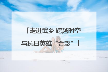 走进武乡 跨越时空与抗日英雄“合影”