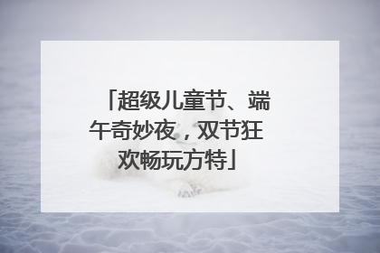 超级儿童节、端午奇妙夜，双节狂欢畅玩方特