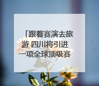 跟着赛演去旅游 四川将引进一项全球顶级赛事｜文旅融合看四川